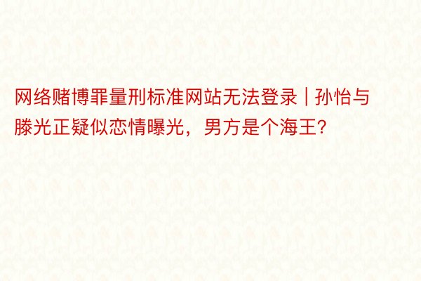 网络赌博罪量刑标准网站无法登录 | 孙怡与滕光正疑似恋情曝光，男方是个海王？