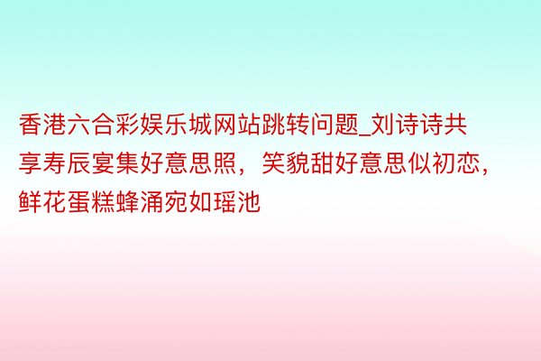 香港六合彩娱乐城网站跳转问题_刘诗诗共享寿辰宴集好意思照，笑貌甜好意思似初恋，鲜花蛋糕蜂涌宛如瑶池