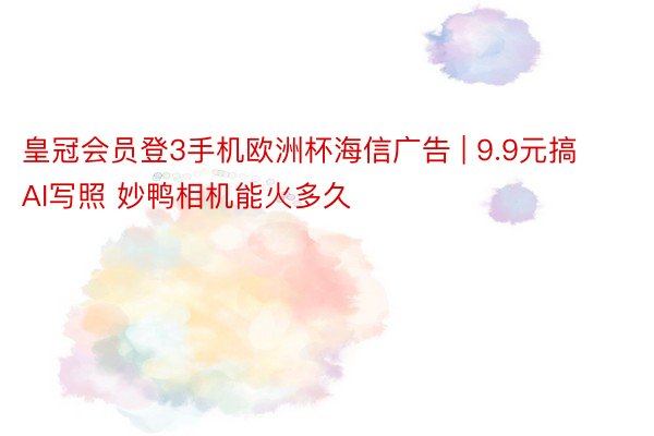 皇冠会员登3手机欧洲杯海信广告 | 9.9元搞AI写照 妙鸭相机能火多久
