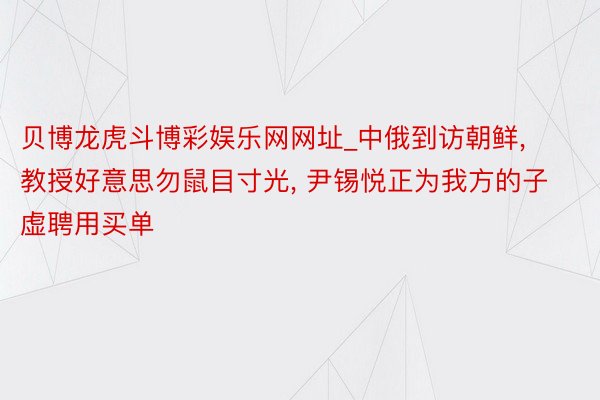 贝博龙虎斗博彩娱乐网网址_中俄到访朝鲜, 教授好意思勿鼠目寸光, 尹锡悦正为我方的子虚聘用买单