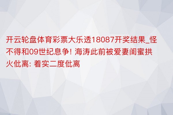 开云轮盘体育彩票大乐透18087开奖结果_怪不得和09世纪息争! 海涛此前被爱妻闺蜜拱火仳离: 着实二度仳离