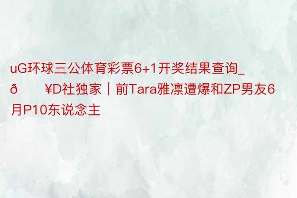 uG环球三公体育彩票6+1开奖结果查询_🔥D社独家|前Tara雅凛遭爆和ZP男友6月P10东说念主
