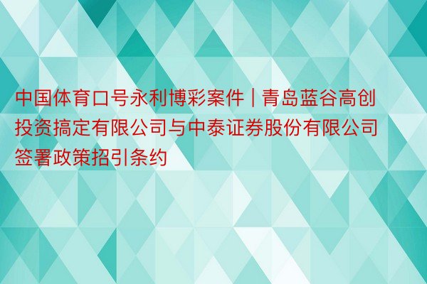 中国体育口号永利博彩案件 | 青岛蓝谷高创投资搞定有限公司与中泰证券股份有限公司签署政策招引条约