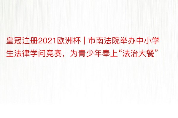 皇冠注册2021欧洲杯 | 市南法院举办中小学生法律学问竞赛，为青少年奉上“法治大餐”