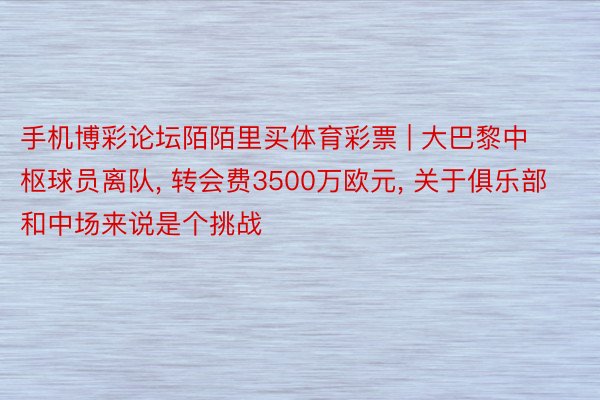 手机博彩论坛陌陌里买体育彩票 | 大巴黎中枢球员离队, 转会费3500万欧元, 关于俱乐部和中场来说是个挑战