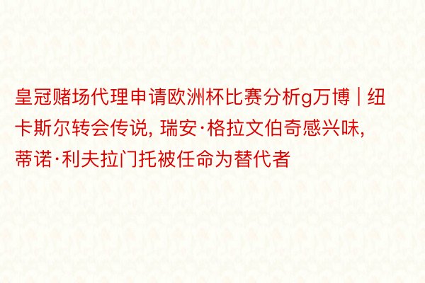 皇冠赌场代理申请欧洲杯比赛分析g万博 | 纽卡斯尔转会传说, 瑞安·格拉文伯奇感兴味, 蒂诺·利夫拉门托被任命为替代者