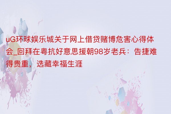 uG环球娱乐城关于网上借贷赌博危害心得体会_回拜在粤抗好意思援朝98岁老兵：告捷难得贵重，选藏幸福生涯