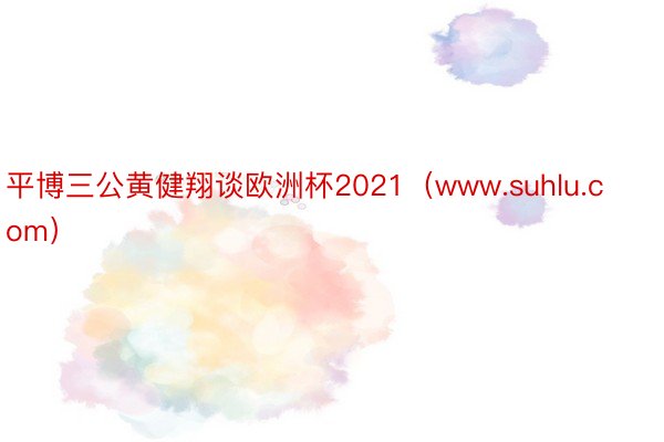 平博三公黄健翔谈欧洲杯2021（www.suhlu.com）