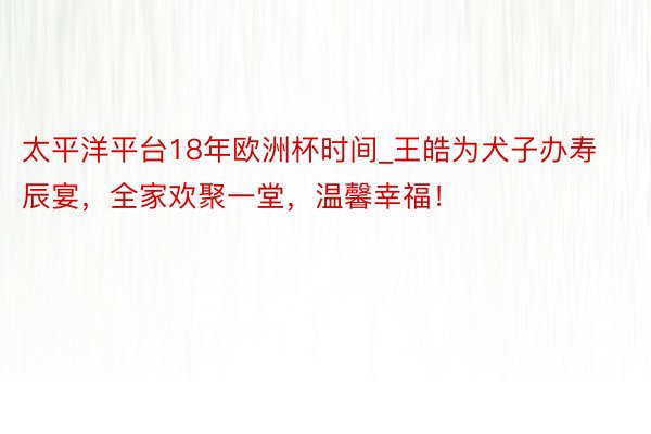 太平洋平台18年欧洲杯时间_王皓为犬子办寿辰宴，全家欢聚一堂，温馨幸福！