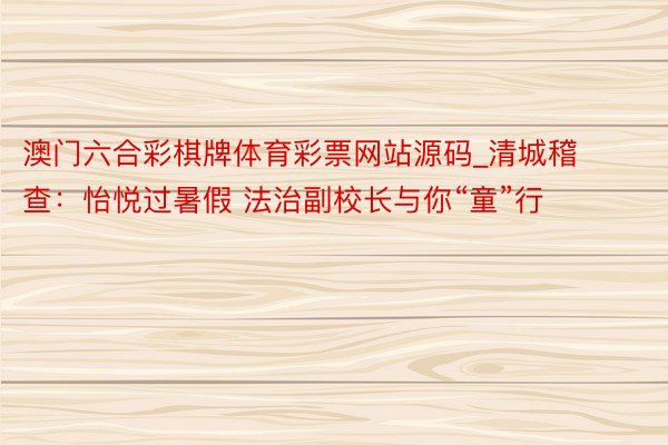 澳门六合彩棋牌体育彩票网站源码_清城稽查：怡悦过暑假 法治副校长与你“童”行