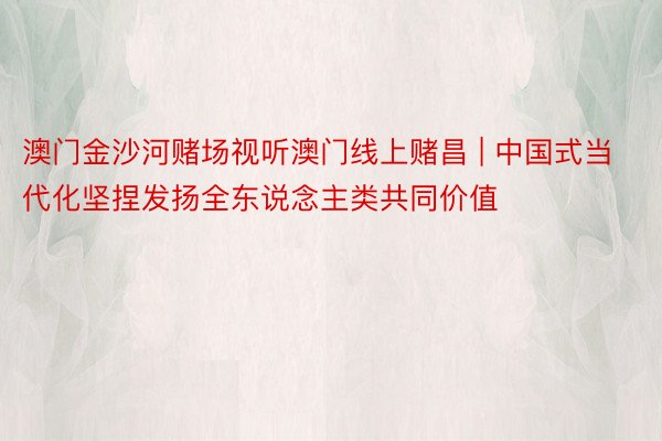 澳门金沙河赌场视听澳门线上赌昌 | 中国式当代化坚捏发扬全东说念主类共同价值