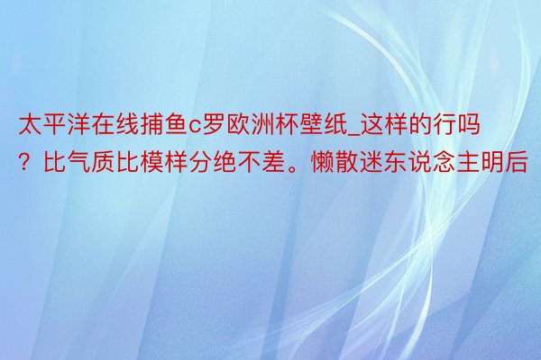 太平洋在线捕鱼c罗欧洲杯壁纸_这样的行吗？比气质比模样分绝不差。懒散迷东说念主明后