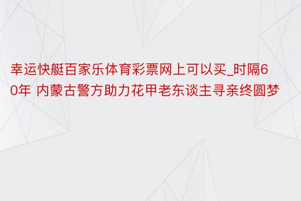 幸运快艇百家乐体育彩票网上可以买_时隔60年 内蒙古警方助力花甲老东谈主寻亲终圆梦