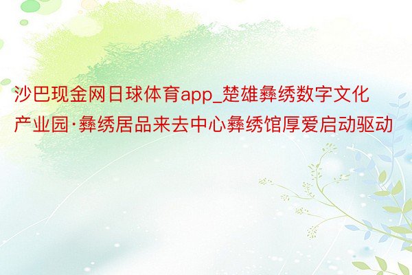 沙巴现金网日球体育app_楚雄彝绣数字文化产业园·彝绣居品来去中心彝绣馆厚爱启动驱动