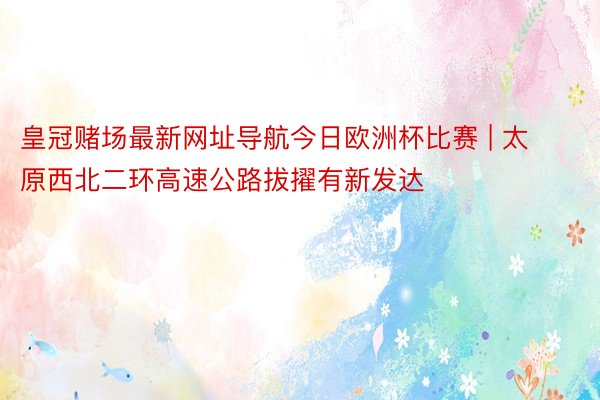 皇冠赌场最新网址导航今日欧洲杯比赛 | 太原西北二环高速公路拔擢有新发达