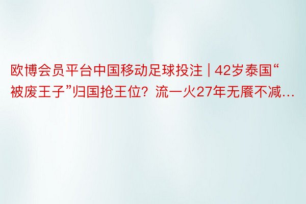 欧博会员平台中国移动足球投注 | 42岁泰国“被废王子”归国抢王位？流一火27年无餍不减…