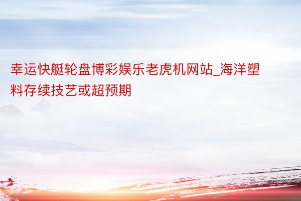 幸运快艇轮盘博彩娱乐老虎机网站_海洋塑料存续技艺或超预期