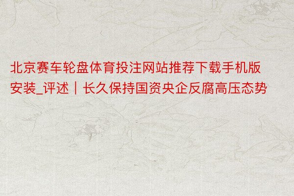 北京赛车轮盘体育投注网站推荐下载手机版安装_评述｜长久保持国资央企反腐高压态势