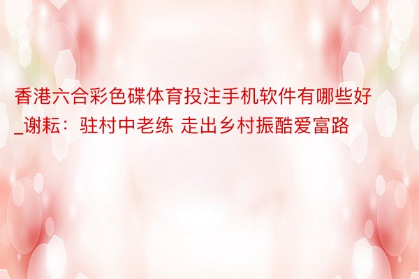 香港六合彩色碟体育投注手机软件有哪些好_谢耘：驻村中老练 走出乡村振酷爱富路