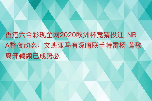 香港六合彩现金网2020欧洲杯竞猜投注_NBA整夜动态：文班亚马有深嗜联手特雷杨 莺歌离开鹈鹕已成势必