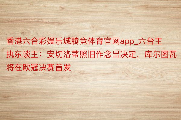 香港六合彩娱乐城腾竞体育官网app_六台主执东谈主：安切洛蒂照旧作念出决定，库尔图瓦将在欧冠决赛首发