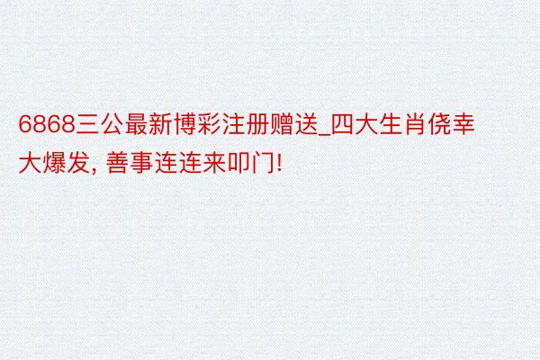 6868三公最新博彩注册赠送_四大生肖侥幸大爆发, 善事连连来叩门!