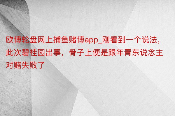 欧博轮盘网上捕鱼赌博app_刚看到一个说法，此次碧桂园出事，骨子上便是跟年青东说念主对赌失败了
