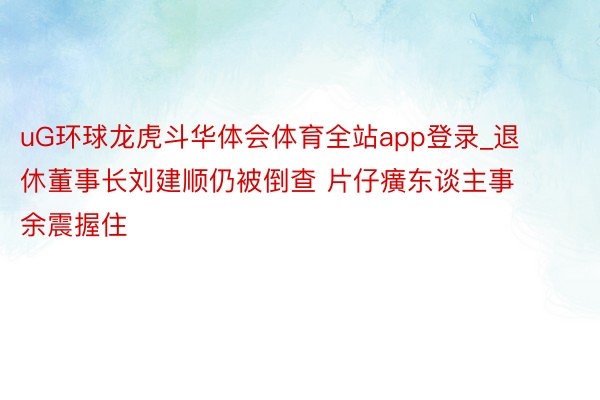 uG环球龙虎斗华体会体育全站app登录_退休董事长刘建顺仍被倒查 片仔癀东谈主事余震握住