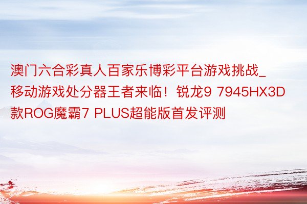 澳门六合彩真人百家乐博彩平台游戏挑战_移动游戏处分器王者来临！锐龙9 7945HX3D款ROG魔霸7 PLUS超能版首发评测