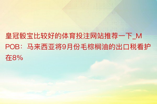 皇冠骰宝比较好的体育投注网站推荐一下_MPOB：马来西亚将9月份毛棕榈油的出口税看护在8%