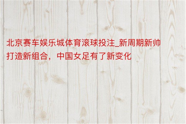北京赛车娱乐城体育滚球投注_新周期新帅打造新组合，中国女足有了新变化