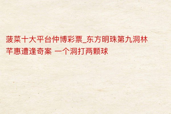 菠菜十大平台仲博彩票_东方明珠第九洞林芊惠遭逢奇案 一个洞打两颗球