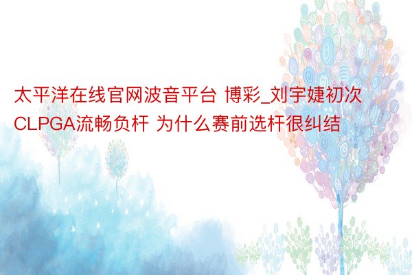太平洋在线官网波音平台 博彩_刘宇婕初次CLPGA流畅负杆 为什么赛前选杆很纠结