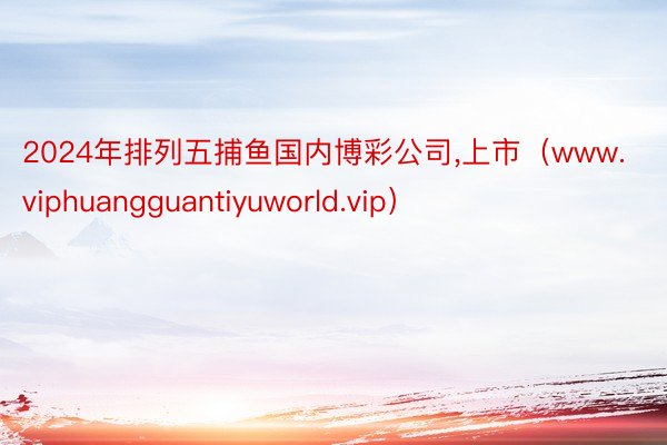 2024年排列五捕鱼国内博彩公司,上市（www.viphuangguantiyuworld.vip）