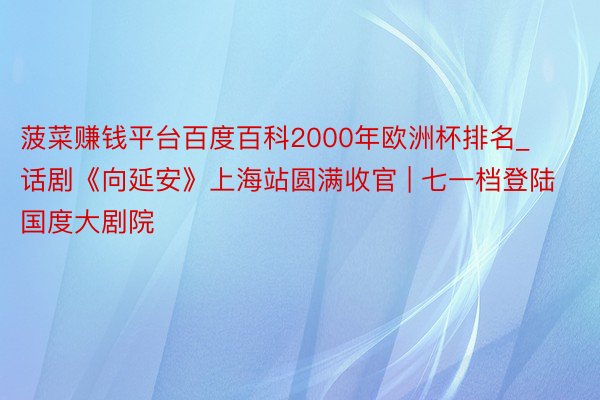 菠菜赚钱平台百度百科2000年欧洲杯排名_话剧《向延安》上海站圆满收官 | 七一档登陆国度大剧院