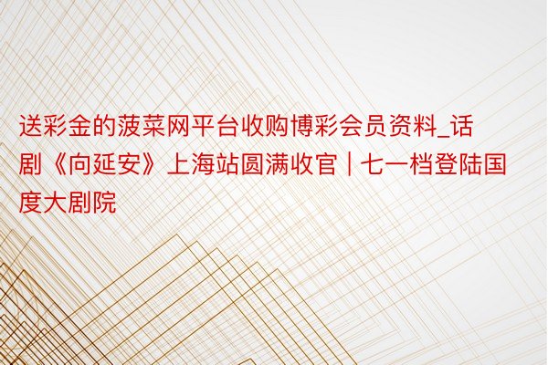 送彩金的菠菜网平台收购博彩会员资料_话剧《向延安》上海站圆满收官 | 七一档登陆国度大剧院
