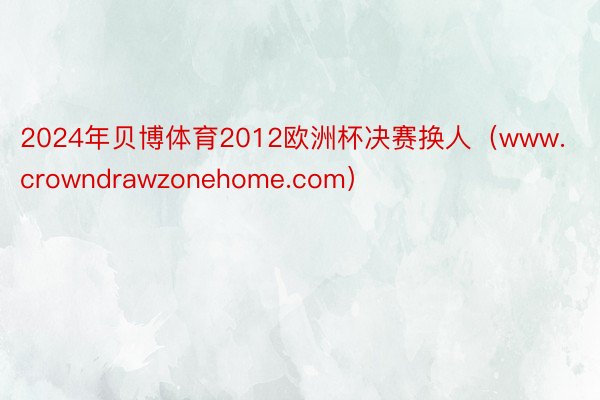 2024年贝博体育2012欧洲杯决赛换人（www.crowndrawzonehome.com）