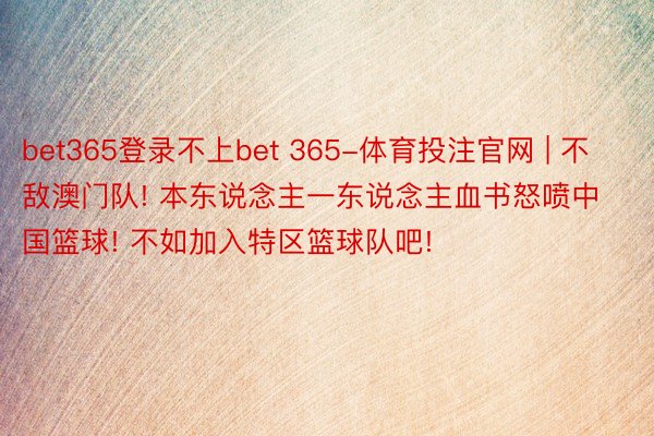 bet365登录不上bet 365-体育投注官网 | 不敌澳门队! 本东说念主一东说念主血书怒喷中国篮球! 不如加入特区篮球队吧!