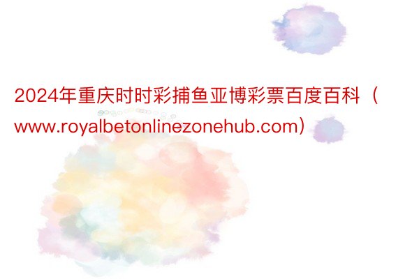 2024年重庆时时彩捕鱼亚博彩票百度百科（www.royalbetonlinezonehub.com）
