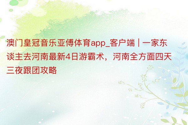 澳门皇冠音乐亚傅体育app_客户端 | 一家东谈主去河南最新4日游霸术，河南全方面四天三夜跟团攻略