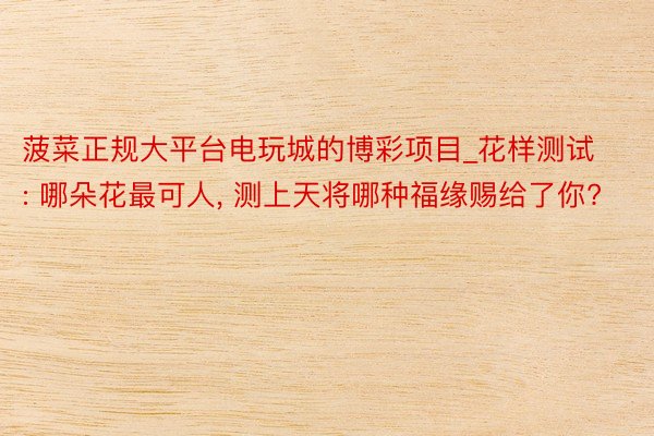 菠菜正规大平台电玩城的博彩项目_花样测试: 哪朵花最可人, 测上天将哪种福缘赐给了你?