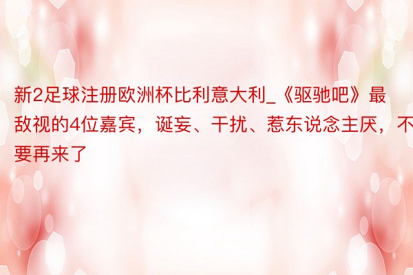 新2足球注册欧洲杯比利意大利_《驱驰吧》最敌视的4位嘉宾，诞妄、干扰、惹东说念主厌，不要再来了