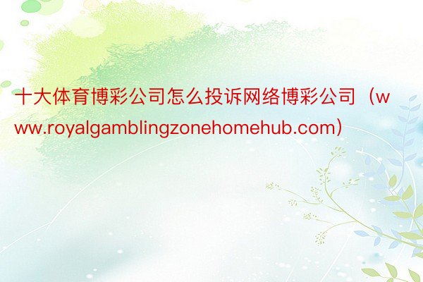 十大体育博彩公司怎么投诉网络博彩公司（www.royalgamblingzonehomehub.com）