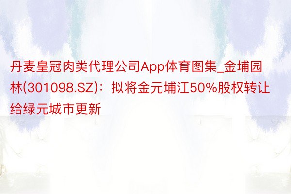 丹麦皇冠肉类代理公司App体育图集_金埔园林(301098.SZ)：拟将金元埔江50%股权转让给绿元城市更新