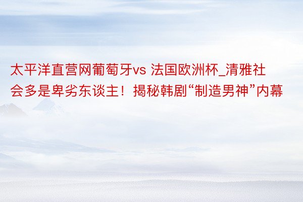 太平洋直营网葡萄牙vs 法国欧洲杯_清雅社会多是卑劣东谈主！揭秘韩剧“制造男神”内幕