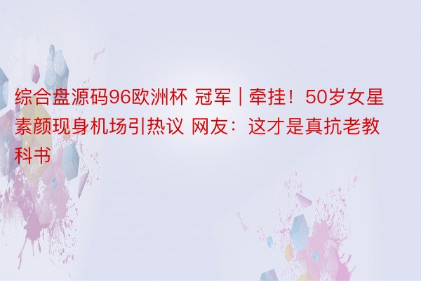 综合盘源码96欧洲杯 冠军 | 牵挂！50岁女星素颜现身机场引热议 网友：这才是真抗老教科书