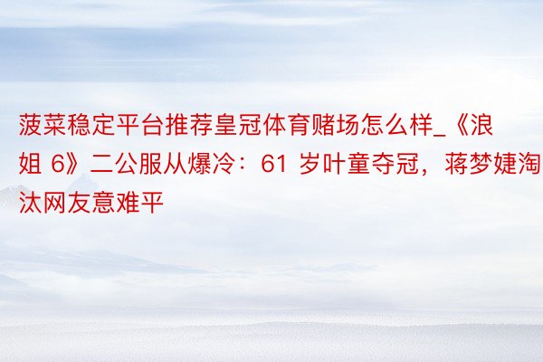 菠菜稳定平台推荐皇冠体育赌场怎么样_《浪姐 6》二公服从爆冷：61 岁叶童夺冠，蒋梦婕淘汰网友意难平