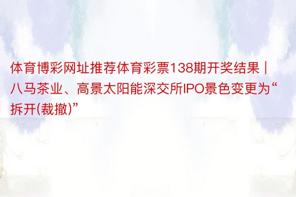 体育博彩网址推荐体育彩票138期开奖结果 | 八马茶业、高景太阳能深交所IPO景色变更为“拆开(裁撤)”